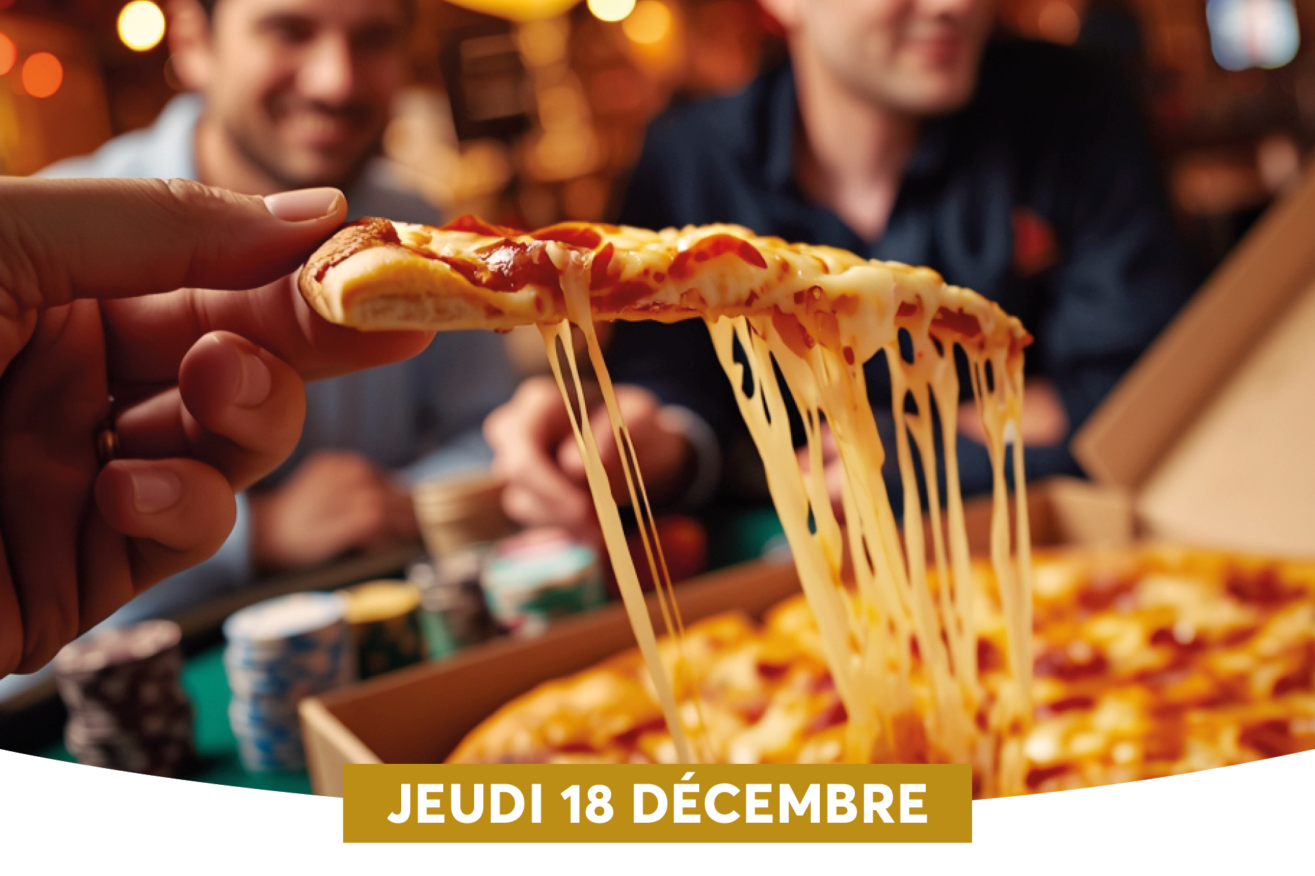 Une part de pizza dgouline de fromage fondant, tendue par une main qui la porte vers le spectateur. En arrire-plan, deux amis souriants sont runis autour dune table, probablement en train de partager un repas dcontract. Une bande dore en bas indique la date  JEUDI 18 DCEMBRE , suggrant une promotion ou un vnement spcial autour de ce repas.