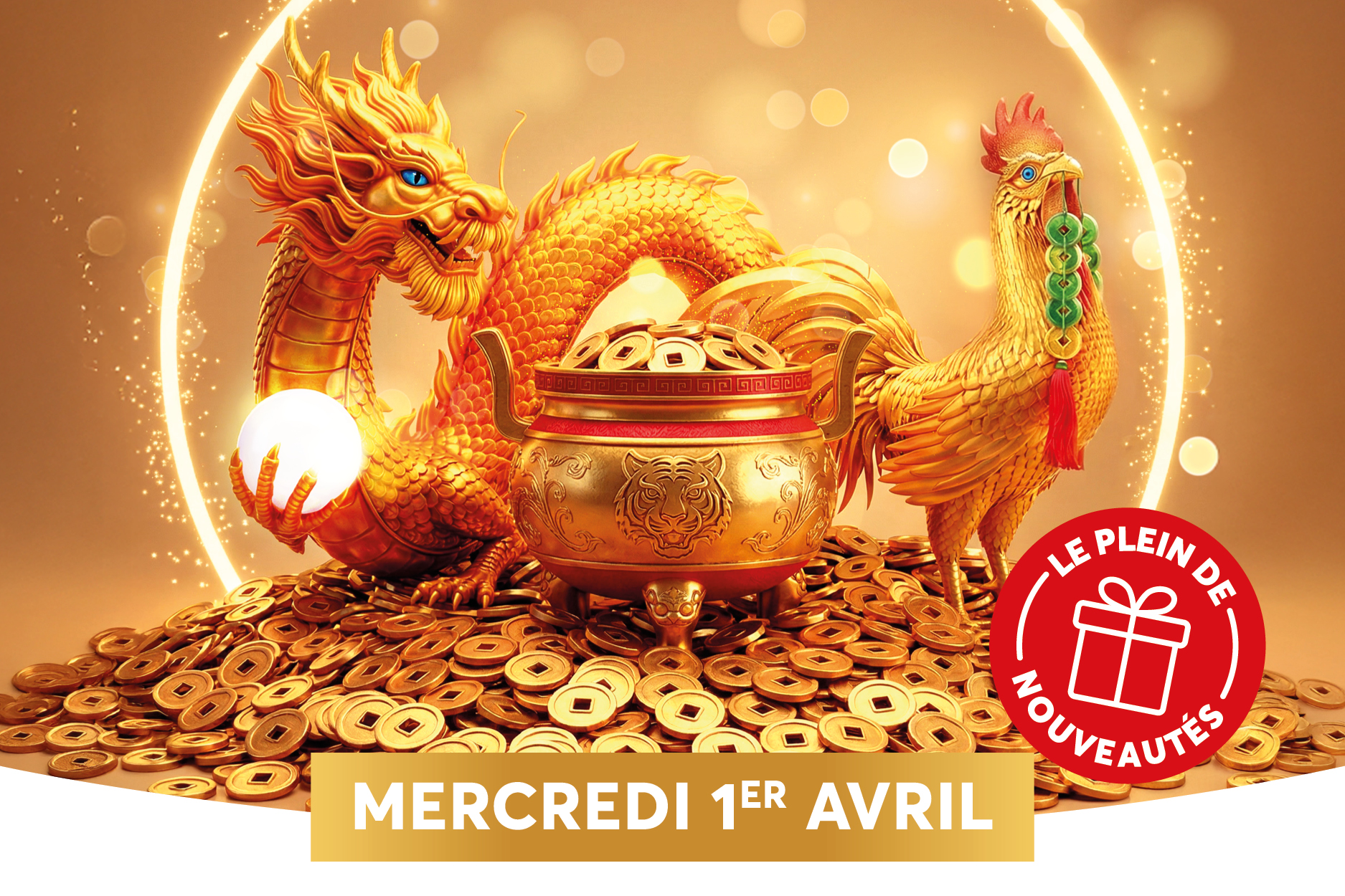 Une illustration num�rique montre un dragon dor� tenant une sph�re lumineuse, � c�t� d�un coq dor� portant des bijoux verts et d�un pot rempli de pi�ces d�or, le tout dans un fond chaleureux et lumineux. Une pile de pi�ces dor�es forme la base de l�image, accentuant l�opulence et l�abondance. Un logo promotionnel rouge, portant le texte � LE PLEIN DE NOUVEAUT�S �, est plac� en bas � droite, annon�ant une nouveaut� � venir le mercredi 1er avril.